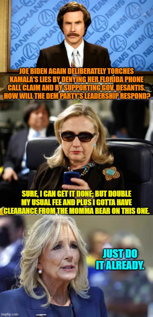 Run Joe run!  Or at least totter faster dude. | JOE BIDEN AGAIN DELIBERATELY TORCHES KAMALA'S LIES BY DENYING HER FLORIDA PHONE CALL CLAIM AND BY SUPPORTING GOV. DESANTIS.  HOW WILL THE DEM PARTY'S LEADERSHIP RESPOND? SURE, I CAN GET IT DONE; BUT DOUBLE MY USUAL FEE AND PLUS I GOTTA HAVE CLEARANCE FROM THE MOMMA BEAR ON THIS ONE. JUST DO IT ALREADY. | image tagged in yep | made w/ Imgflip meme maker