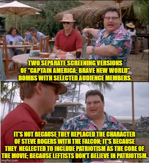 You don't replace the core of what made the character popular in the first place. | TWO SEPARATE SCREENING VERSIONS OF “CAPTAIN AMERICA: BRAVE NEW WORLD” BOMBS WITH SELECTED AUDIENCE MEMBERS. IT'S NOT BECAUSE THEY REPLACED THE CHARACTER OF STEVE ROGERS WITH THE FALCON; IT'S BECAUSE THEY  NEGLECTED TO INCLUDE PATRIOTISM AS THE CORE OF THE MOVIE; BECAUSE LEFTISTS DON'T BELIEVE IN PATRIOTISM. | image tagged in yep | made w/ Imgflip meme maker