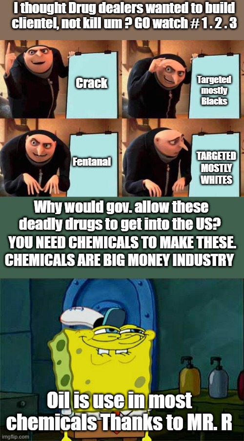 Ask Questions,demand answers. Thats the way it USE TO BE. Ask PAUL HARVEY & Thats the way it " IS " | I thought Drug dealers wanted to build clientel, not kill um ? GO watch # 1 . 2 . 3; Targeted mostly Blacks; Crack; Fentanal; TARGETED MOSTLY WHITES; Why would gov. allow these deadly drugs to get into the US? YOU NEED CHEMICALS TO MAKE THESE. CHEMICALS ARE BIG MONEY INDUSTRY; Oil is use in most chemicals Thanks to MR. R | image tagged in memes,don't you squidward | made w/ Imgflip meme maker