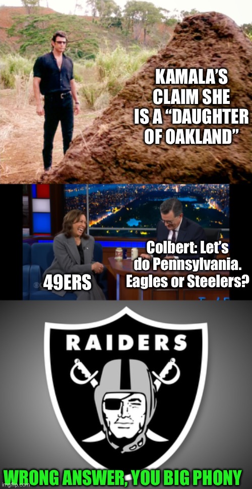 Kamala  the phony claims she’s a “daughter of Oakland.” But she is a 49ers fan. | KAMALA’S CLAIM SHE IS A “DAUGHTER OF OAKLAND”; Colbert: Let’s do Pennsylvania. Eagles or Steelers? 49ERS; WRONG ANSWER, YOU BIG PHONY | image tagged in memes poop jurassic park,oakland raiders logo,kamala,daughter of oakland,49ers fan,colbert | made w/ Imgflip meme maker