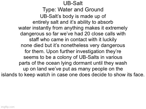 Entry 4 | UB-Salt
Type: Water and Ground; UB-Salt’s body is made up of entirely salt and it’s ability to absorb water instantly from anything makes it extremely dangerous so far we’ve had 20 close calls with staff who came in contact with it luckily none died but it’s nonetheless very dangerous for them. Upon further investigation they’re seems to be a colony of UB-Salts in various parts of the ocean lying dormant until they wash up on land we’ve put as many people on the islands to keep watch in case one does decide to show its face. | made w/ Imgflip meme maker