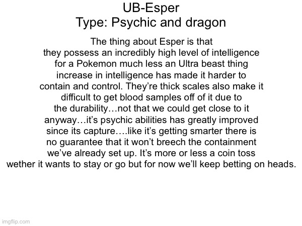 Entry 5 | UB-Esper
Type: Psychic and dragon; The thing about Esper is that they possess an incredibly high level of intelligence for a Pokemon much less an Ultra beast thing increase in intelligence has made it harder to contain and control. They’re thick scales also make it difficult to get blood samples off of it due to the durability…not that we could get close to it anyway…it’s psychic abilities has greatly improved since its capture….like it’s getting smarter there is no guarantee that it won’t breech the containment we’ve already set up. It’s more or less a coin toss wether it wants to stay or go but for now we’ll keep betting on heads. | made w/ Imgflip meme maker