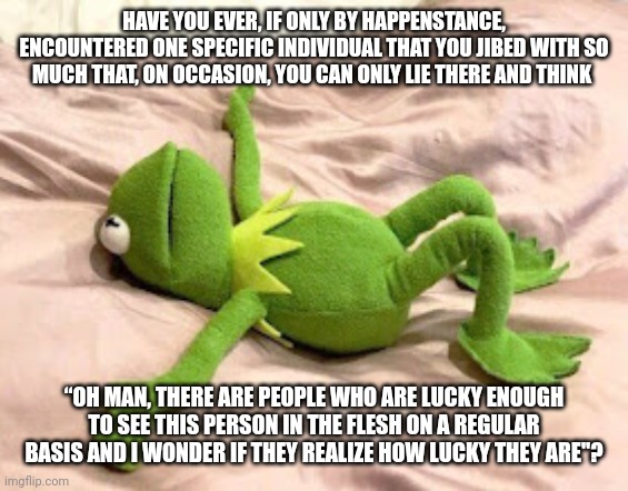 Thinking Of Somebody Special Today... Chuffed To Bits. | HAVE YOU EVER, IF ONLY BY HAPPENSTANCE, ENCOUNTERED ONE SPECIFIC INDIVIDUAL THAT YOU JIBED WITH SO MUCH THAT, ON OCCASION, YOU CAN ONLY LIE THERE AND THINK; “OH MAN, THERE ARE PEOPLE WHO ARE LUCKY ENOUGH TO SEE THIS PERSON IN THE FLESH ON A REGULAR BASIS AND I WONDER IF THEY REALIZE HOW LUCKY THEY ARE"? | image tagged in kermit the frog,wholesome,muppets,the muppets,connection,relationships | made w/ Imgflip meme maker