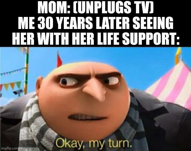 Okay, my turn. | MOM: (UNPLUGS TV)
ME 30 YEARS LATER SEEING HER WITH HER LIFE SUPPORT: | image tagged in okay my turn | made w/ Imgflip meme maker