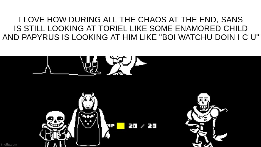 idk (this isnt a sans x toriel thingy) | I LOVE HOW DURING ALL THE CHAOS AT THE END, SANS IS STILL LOOKING AT TORIEL LIKE SOME ENAMORED CHILD AND PAPYRUS IS LOOKING AT HIM LIKE "BOI WATCHU DOIN I C U" | image tagged in toriel,needs a pinch of x,cocaine | made w/ Imgflip meme maker