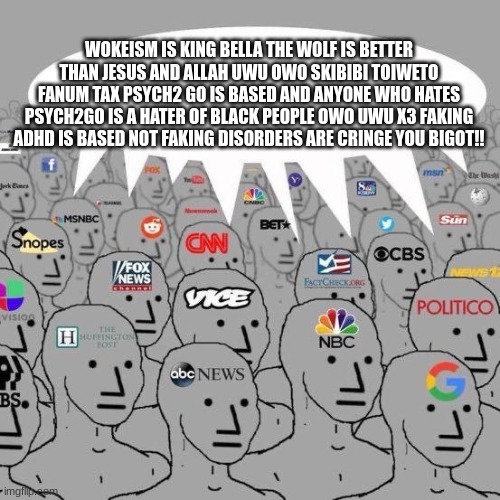 Every news station speaking lies | WOKEISM IS KING BELLA THE WOLF IS BETTER THAN JESUS AND ALLAH UWU OWO SKIBIBI TOIWETO FANUM TAX PSYCH2 GO IS BASED AND ANYONE WHO HATES PSYCH2GO IS A HATER OF BLACK PEOPLE OWO UWU X3 FAKING ADHD IS BASED NOT FAKING DISORDERS ARE CRINGE YOU BIGOT!! | image tagged in npc news | made w/ Imgflip meme maker