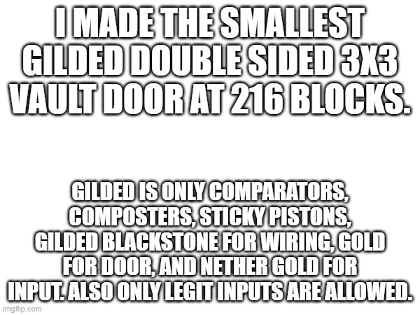 I MADE THE SMALLEST GILDED DOUBLE SIDED 3X3 VAULT DOOR AT 216 BLOCKS. GILDED IS ONLY COMPARATORS, COMPOSTERS, STICKY PISTONS, GILDED BLACKSTONE FOR WIRING, GOLD FOR DOOR, AND NETHER GOLD FOR INPUT. ALSO ONLY LEGIT INPUTS ARE ALLOWED. | made w/ Imgflip meme maker