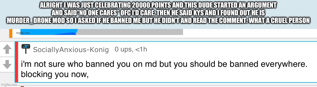 This motherfucker is insane | ALRIGHT I WAS JUST CELEBRATING 20000 POINTS AND THIS DUDE STARTED AN ARGUMENT AND SAID”NO ONE CARES” OFC I’D CARE. THEN HE SAID KYS AND I FOUND OUT HE IS MURDER_DRONE MOD SO I ASKED IF HE BANNED ME BUT HE DIDN’T AND READ THE COMMENT. WHAT A CRUEL PERSON | image tagged in insane | made w/ Imgflip meme maker