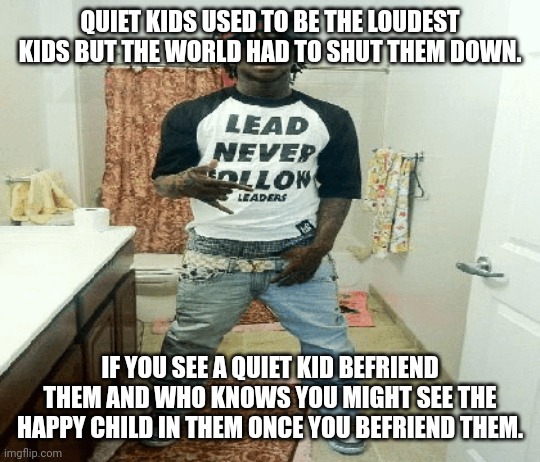 thought i'd post this ngl | QUIET KIDS USED TO BE THE LOUDEST KIDS BUT THE WORLD HAD TO SHUT THEM DOWN. IF YOU SEE A QUIET KID BEFRIEND THEM AND WHO KNOWS YOU MIGHT SEE THE HAPPY CHILD IN THEM ONCE YOU BEFRIEND THEM. | image tagged in chief | made w/ Imgflip meme maker