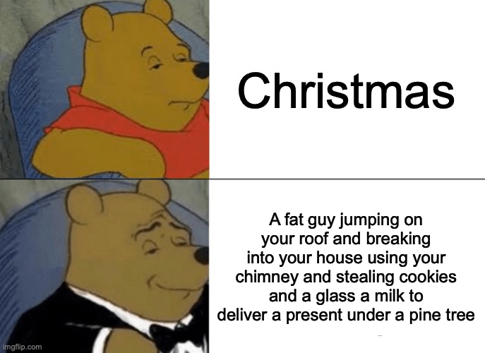 Tuxedo Winnie The Pooh Meme | Christmas; A fat guy jumping on your roof and breaking into your house using your chimney and stealing cookies and a glass a milk to deliver a present under a pine tree | image tagged in memes,tuxedo winnie the pooh | made w/ Imgflip meme maker