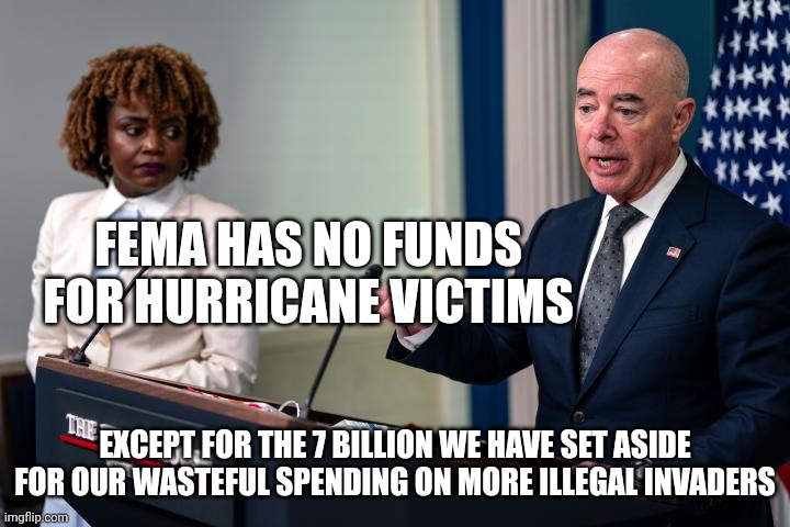 Fema has at least 7 billion set aside. What for? Definitely not actual Americans in need. That would be unheard of. | FEMA HAS NO FUNDS FOR HURRICANE VICTIMS; EXCEPT FOR THE 7 BILLION WE HAVE SET ASIDE FOR OUR WASTEFUL SPENDING ON MORE ILLEGAL INVADERS | image tagged in democrats,joe biden,kamala harris | made w/ Imgflip meme maker