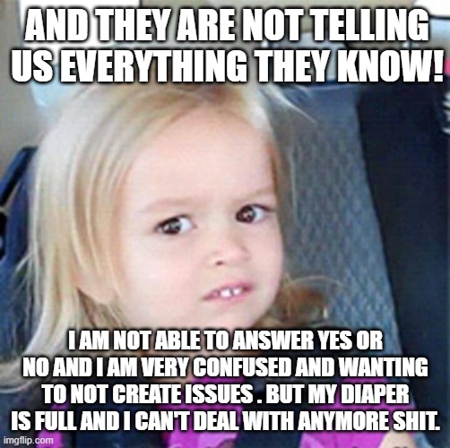 Confused Little Girl | AND THEY ARE NOT TELLING US EVERYTHING THEY KNOW! I AM NOT ABLE TO ANSWER YES OR NO AND I AM VERY CONFUSED AND WANTING TO NOT CREATE ISSUES . BUT MY DIAPER IS FULL AND I CAN'T DEAL WITH ANYMORE SHIT. | image tagged in confused little girl | made w/ Imgflip meme maker