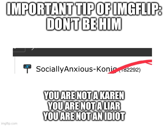 This is valuable. As he is shitting on me and is lying about the reason | IMPORTANT TIP OF IMGFLIP:
DON’T BE HIM; YOU ARE NOT A KAREN
YOU ARE NOT A LIAR
YOU ARE NOT AN IDIOT | image tagged in blank white template | made w/ Imgflip meme maker