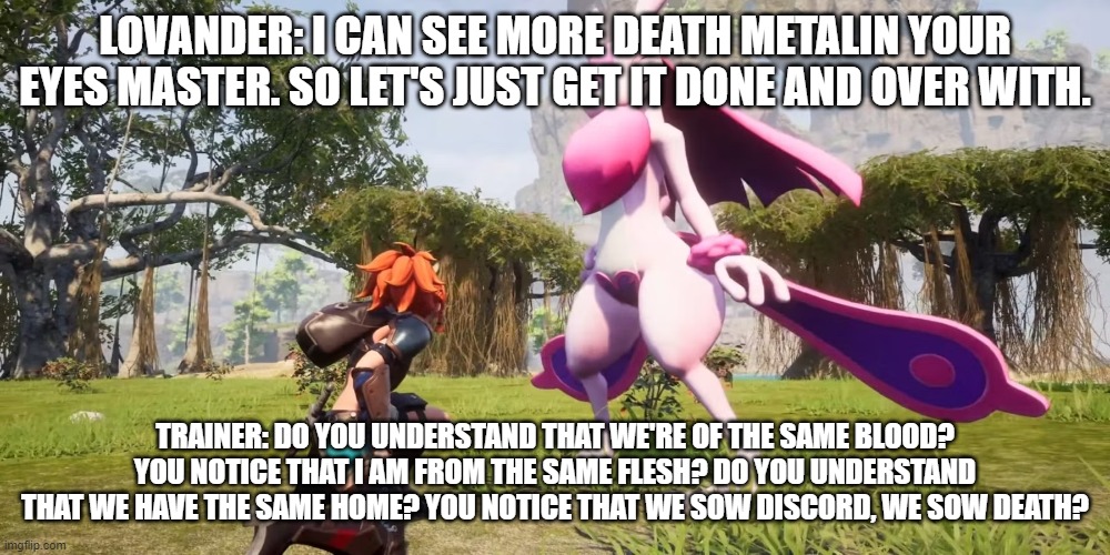 another STP (slaughter to prevail) reference | LOVANDER: I CAN SEE MORE DEATH METALIN YOUR EYES MASTER. SO LET'S JUST GET IT DONE AND OVER WITH. TRAINER: DO YOU UNDERSTAND THAT WE'RE OF THE SAME BLOOD? YOU NOTICE THAT I AM FROM THE SAME FLESH? DO YOU UNDERSTAND THAT WE HAVE THE SAME HOME? YOU NOTICE THAT WE SOW DISCORD, WE SOW DEATH? | image tagged in palworld,slaughter to prevail | made w/ Imgflip meme maker