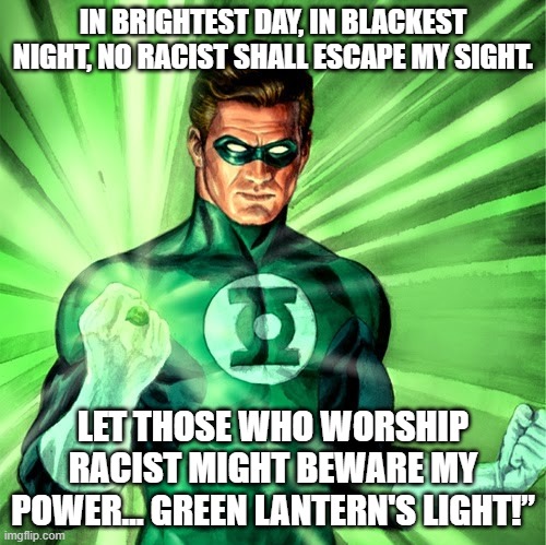 ANTI RACIST HELPER | IN BRIGHTEST DAY, IN BLACKEST NIGHT, NO RACIST SHALL ESCAPE MY SIGHT. LET THOSE WHO WORSHIP RACIST MIGHT BEWARE MY POWER… GREEN LANTERN'S LIGHT!” | image tagged in green lantern | made w/ Imgflip meme maker