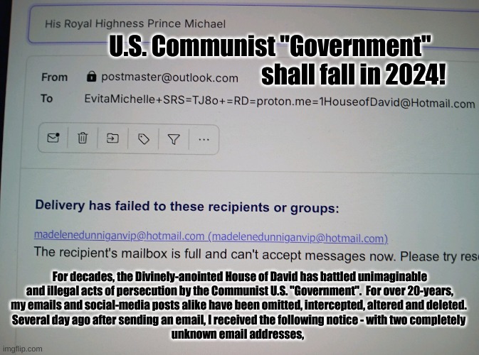 "The wicked shall be turned into Hell, and all the nations that forgot GOD" - CONFIRMED. | U.S. Communist "Government" 
                                                 shall fall in 2024! For decades, the Divinely-anointed House of David has battled unimaginable
and illegal acts of persecution by the Communist U.S. "Government".  For over 20-years,
my emails and social-media posts alike have been omitted, intercepted, altered and deleted. 
Several day ago after sending an email, I received the following notice - with two completely 
unknown email addresses, | image tagged in truth | made w/ Imgflip meme maker