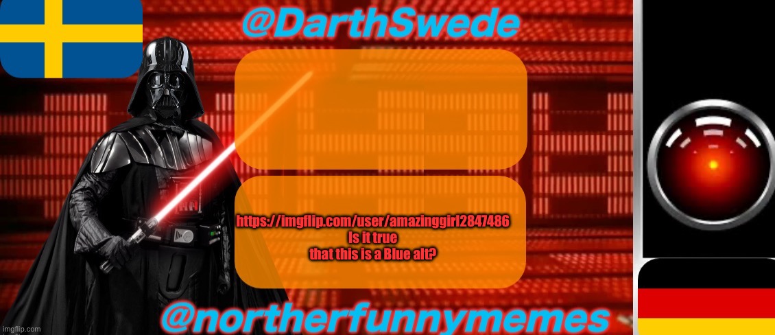 DarthSwede x Northerfunnymemes shared temp | https://imgflip.com/user/amazinggirl2847486
Is it true that this is a Blue alt? | image tagged in darthswede x northerfunnymemes shared temp | made w/ Imgflip meme maker