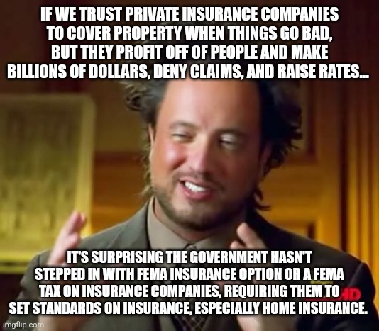 Ancient Aliens | IF WE TRUST PRIVATE INSURANCE COMPANIES TO COVER PROPERTY WHEN THINGS GO BAD, BUT THEY PROFIT OFF OF PEOPLE AND MAKE BILLIONS OF DOLLARS, DENY CLAIMS, AND RAISE RATES... IT'S SURPRISING THE GOVERNMENT HASN'T STEPPED IN WITH FEMA INSURANCE OPTION OR A FEMA TAX ON INSURANCE COMPANIES, REQUIRING THEM TO SET STANDARDS ON INSURANCE, ESPECIALLY HOME INSURANCE. | image tagged in memes,ancient aliens | made w/ Imgflip meme maker