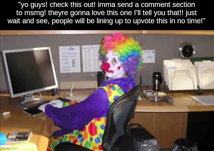 Clown at Computer | "yo guys! check this out! imma send a comment section to msmg! theyre gonna love this one I'll tell you that!! just wait and see, people will be lining up to upvote this in no time!" | image tagged in clown at computer | made w/ Imgflip meme maker