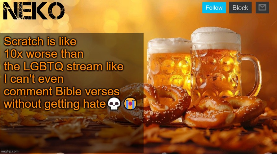And there are 11 yr olds saying that they therians and bi or some shit | Scratch is like 10x worse than the LGBTQ stream like I can't even comment Bible verses without getting hate💀😭 | image tagged in neko oktoberfest announcement template | made w/ Imgflip meme maker