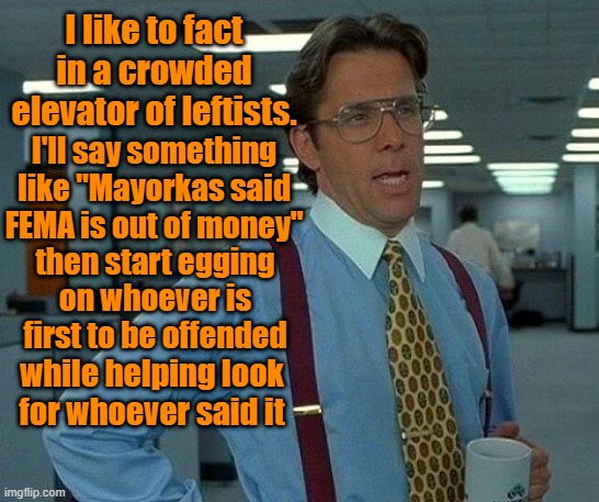 EWWWWWW who facted? | I like to fact in a crowded elevator of leftists. I'll say something like "Mayorkas said FEMA is out of money"; then start egging on whoever is first to be offended; while helping look for whoever said it | image tagged in fake news,propaganda,trump,maga,election 2024,kamala harris | made w/ Imgflip meme maker