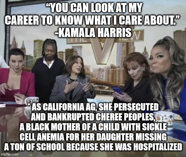 Black lives matter to Kamala.  When it's politically beneficial to her. | “YOU CAN LOOK AT MY CAREER TO KNOW WHAT I CARE ABOUT.” 
-KAMALA HARRIS; * AS CALIFORNIA AG, SHE PERSECUTED AND BANKRUPTED CHEREE PEOPLES, A BLACK MOTHER OF A CHILD WITH SICKLE CELL ANEMIA FOR HER DAUGHTER MISSING A TON OF SCHOOL BECAUSE SHE WAS HOSPITALIZED | image tagged in cackling kamala,kamala harris | made w/ Imgflip meme maker