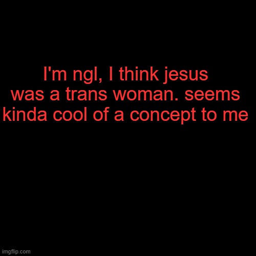 . | I'm ngl, I think jesus was a trans woman. seems kinda cool of a concept to me; THIS IS RAGEBAIT, I REALLY HOPE THAT NOBODY IS STUPID ENOUGH THE FALL FOR THIS BECAUSE YOU WILL BE MADE AN EXAMPLE OF | image tagged in plain black template | made w/ Imgflip meme maker