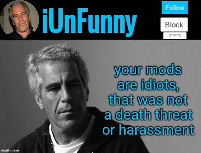 iUnFunny's Epstein template | your mods are idiots, that was not a death threat or harassment | image tagged in iunfunny's epstein template | made w/ Imgflip meme maker