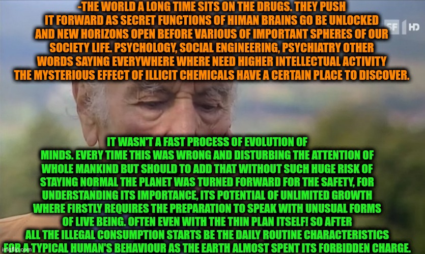 -Where it still have a place. | -THE WORLD A LONG TIME SITS ON THE DRUGS. THEY PUSH IT FORWARD AS SECRET FUNCTIONS OF HIMAN BRAINS GO BE UNLOCKED AND NEW HORIZONS OPEN BEFORE VARIOUS OF IMPORTANT SPHERES OF OUR SOCIETY LIFE. PSYCHOLOGY, SOCIAL ENGINEERING, PSYCHIATRY OTHER WORDS SAYING EVERYWHERE WHERE NEED HIGHER INTELLECTUAL ACTIVITY THE MYSTERIOUS EFFECT OF ILLICIT CHEMICALS HAVE A CERTAIN PLACE TO DISCOVER. IT WASN'T A FAST PROCESS OF EVOLUTION OF MINDS. EVERY TIME THIS WAS WRONG AND DISTURBING THE ATTENTION OF WHOLE MANKIND BUT SHOULD TO ADD THAT WITHOUT SUCH HUGE RISK OF STAYING NORMAL THE PLANET WAS TURNED FORWARD FOR THE SAFETY, FOR UNDERSTANDING ITS IMPORTANCE, ITS POTENTIAL OF UNLIMITED GROWTH WHERE FIRSTLY REQUIRES THE PREPARATION TO SPEAK WITH UNUSUAL FORMS OF LIVE BEING. OFTEN EVEN WITH THE THIN PLAN ITSELF! SO AFTER ALL THE ILLEGAL CONSUMPTION STARTS BE THE DAILY ROUTINE CHARACTERISTICS FOR A TYPICAL HUMAN'S BEHAVIOUR AS THE EARTH ALMOST SPENT ITS FORBIDDEN CHARGE. | image tagged in -philosize about chemical harm,don't do drugs,current objective survive,scariest things on earth,ancient aliens guy,intellecc | made w/ Imgflip meme maker