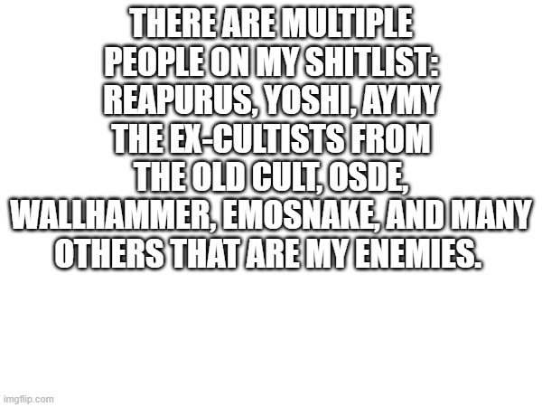 THERE ARE MULTIPLE PEOPLE ON MY SHITLIST:
REAPURUS, YOSHI, AYMY THE EX-CULTISTS FROM THE OLD CULT, OSDE, WALLHAMMER, EMOSNAKE, AND MANY OTHERS THAT ARE MY ENEMIES. | made w/ Imgflip meme maker