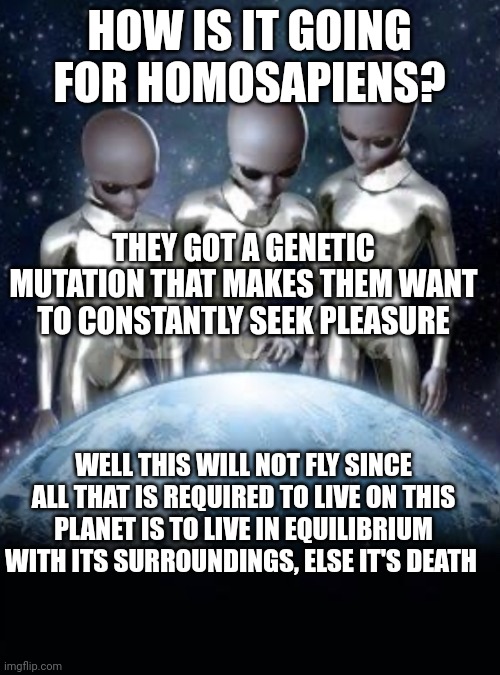 Life or death | HOW IS IT GOING FOR HOMOSAPIENS? THEY GOT A GENETIC MUTATION THAT MAKES THEM WANT TO CONSTANTLY SEEK PLEASURE; WELL THIS WILL NOT FLY SINCE ALL THAT IS REQUIRED TO LIVE ON THIS PLANET IS TO LIVE IN EQUILIBRIUM WITH ITS SURROUNDINGS, ELSE IT'S DEATH | image tagged in aliens look down on earth | made w/ Imgflip meme maker