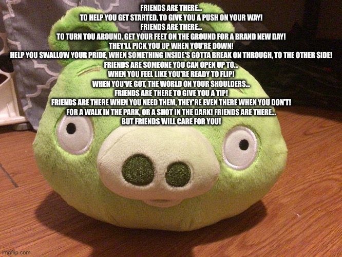 friends are there | FRIENDS ARE THERE...
TO HELP YOU GET STARTED, TO GIVE YOU A PUSH ON YOUR WAY!
FRIENDS ARE THERE...
TO TURN YOU AROUND, GET YOUR FEET ON THE GROUND FOR A BRAND NEW DAY!
THEY'LL PICK YOU UP WHEN YOU'RE DOWN!
HELP YOU SWALLOW YOUR PRIDE, WHEN SOMETHING INSIDE'S GOTTA BREAK ON THROUGH, TO THE OTHER SIDE!
FRIENDS ARE SOMEONE YOU CAN OPEN UP TO...
WHEN YOU FEEL LIKE YOU'RE READY TO FLIP!
WHEN YOU'VE GOT, THE WORLD ON YOUR SHOULDERS...
FRIENDS ARE THERE TO GIVE YOU A TIP!
FRIENDS ARE THERE WHEN YOU NEED THEM, THEY'RE EVEN THERE WHEN YOU DON'T!
FOR A WALK IN THE PARK, OR A SHOT IN THE DARK! FRIENDS ARE THERE...
BUT FRIENDS WILL CARE FOR YOU! | image tagged in bad piggy | made w/ Imgflip meme maker