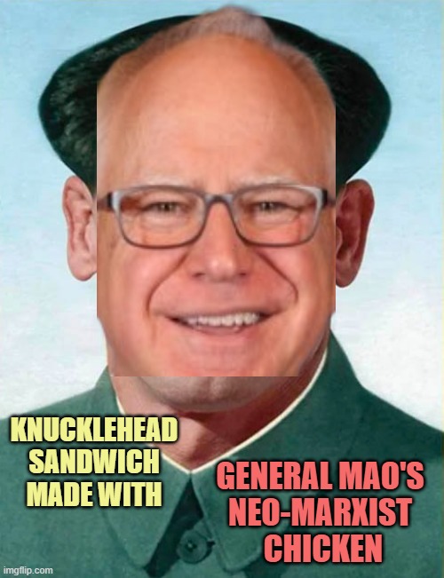 Maoist neoMarxist Vice Presidential Candidate on Marxist Kamala ticket 2024 sELECTION | KNUCKLEHEAD
SANDWICH
MADE WITH; GENERAL MAO'S 
NEO-MARXIST 
CHICKEN | image tagged in kamala harris,politics,karl marx,marxism,globalism,overpopulation | made w/ Imgflip meme maker