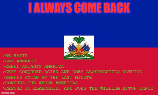 WHAT THE HELL!? RED-BLUE GUY!? | >BE HAITA
>GET ANNEXED
>REBEL AGIANTS AMERICA
>GETS CONQURED AGIAN AND DOES ABOSTOLUTELY NOTHING
>REBELS AGIAN AT THE LAST MINUTE
>CONURES THE WHOLE AMERICAS
>REFUSE TO ELABORATE, AND DOES THE WILLIAM AFTON DANCE; I ALWAYS COME BACK | image tagged in haiti flag | made w/ Imgflip meme maker