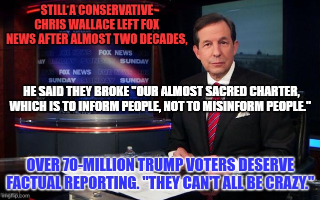 Conservative Values will survive MAGA, Trumpism and Fox News. | STILL A CONSERVATIVE CHRIS WALLACE LEFT FOX NEWS AFTER ALMOST TWO DECADES, HE SAID THEY BROKE "OUR ALMOST SACRED CHARTER, WHICH IS TO INFORM PEOPLE, NOT TO MISINFORM PEOPLE."; OVER 70-MILLION TRUMP VOTERS DESERVE FACTUAL REPORTING. "THEY CAN'T ALL BE CRAZY." | image tagged in politics | made w/ Imgflip meme maker