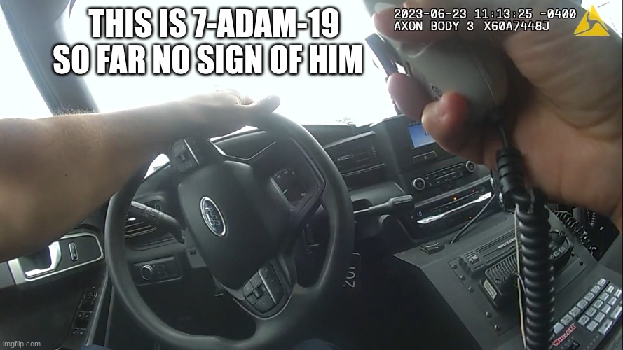 body cam | THIS IS 7-ADAM-19 SO FAR NO SIGN OF HIM | image tagged in body cam | made w/ Imgflip meme maker