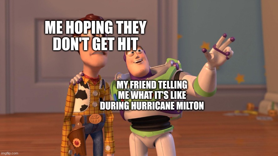 Hurricane Milton in Florida (Good luck Floridians) | ME HOPING THEY DON'T GET HIT; MY FRIEND TELLING ME WHAT IT'S LIKE DURING HURRICANE MILTON | image tagged in woody and buzz lightyear everywhere widescreen | made w/ Imgflip meme maker