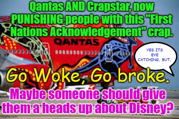 Qantas and Jetstar now going full on WOKE, by doing the "acknowledgement of country" crap. | Qantas AND Crapstar, now PUNISHING people with this "First Nations Acknowledgement" crap. YES ITS EYE CATCHING, BUT, Yarra Man; Go Woke, Go broke. Maybe someone should give them a heads up about Disney? | image tagged in progressive,labor,left,virtue signaling,dividing by race,self gratification by proxy | made w/ Imgflip meme maker