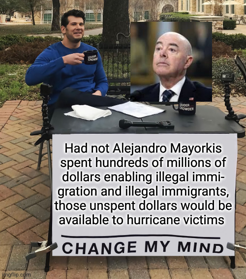 Had not Alejandro Mayorkis spent hundreds of millions of dollars enabling illegal immigration | Had not Alejandro Mayorkis
spent hundreds of millions of
dollars enabling illegal immi-
gration and illegal immigrants,
those unspent dollars would be
available to hurricane victims | image tagged in change my mind tilt-corrected,mayorkis spending,illegal immigration | made w/ Imgflip meme maker