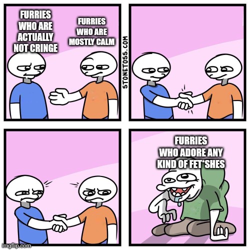 Furries are only just mentally ill. What's wrong with that? | FURRIES WHO ARE MOSTLY CALM; FURRIES WHO ARE ACTUALLY NOT CRINGE; FURRIES WHO ADORE ANY KIND OF FET*SHES | image tagged in two guys shake hands,memes,funny,furries | made w/ Imgflip meme maker