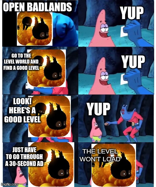 Why can't I get into this level!? | YUP; OPEN BADLANDS; GO TO THE LEVEL WORLD AND FIND A GOOD LEVEL; YUP; LOOK! HERE'S A GOOD LEVEL; YUP; THE LEVEL WON'T LOAD; JUST HAVE TO GO THROUGH A 30-SECOND AD | image tagged in patrick not my wallet,badlands,relatable | made w/ Imgflip meme maker