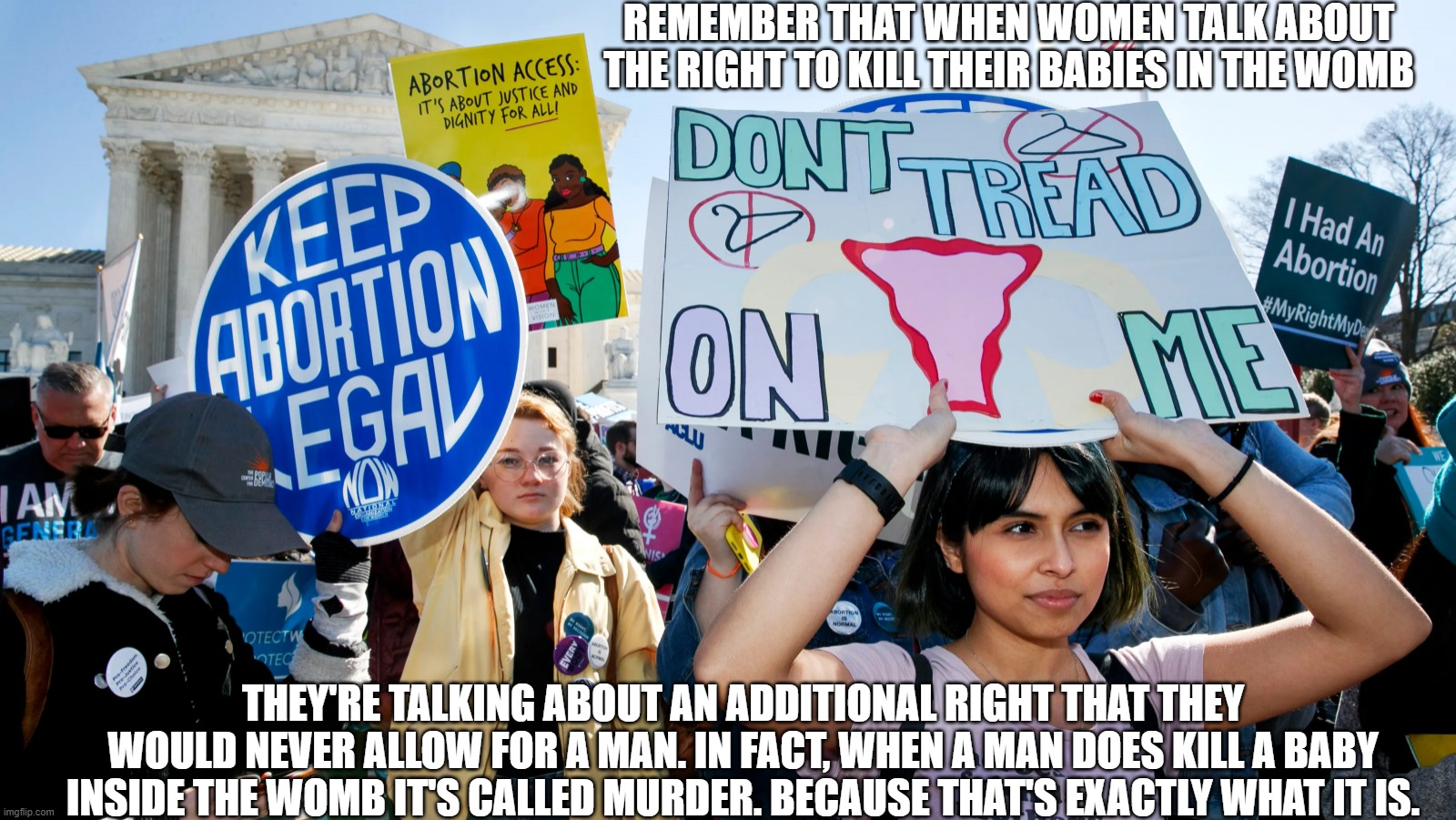 A Right Women Would Not Give to Men | REMEMBER THAT WHEN WOMEN TALK ABOUT THE RIGHT TO KILL THEIR BABIES IN THE WOMB; THEY'RE TALKING ABOUT AN ADDITIONAL RIGHT THAT THEY WOULD NEVER ALLOW FOR A MAN. IN FACT, WHEN A MAN DOES KILL A BABY INSIDE THE WOMB IT'S CALLED MURDER. BECAUSE THAT'S EXACTLY WHAT IT IS. | image tagged in abortion rights,abortion,hypocrisy,bullshit | made w/ Imgflip meme maker