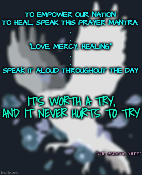 It Never Hurts to Try | TO EMPOWER OUR NATION
TO HEAL, SPEAK THIS PRAYER MANTRA,
.
.

"LOVE, MERCY, HEALING"
.
.
SPEAK IT ALOUD THROUGHOUT THE DAY; IT'S WORTH A TRY, AND IT NEVER HURTS TO TRY; "THE GNOSTIC TREE" | image tagged in walk on water,blossomraveneski | made w/ Imgflip meme maker