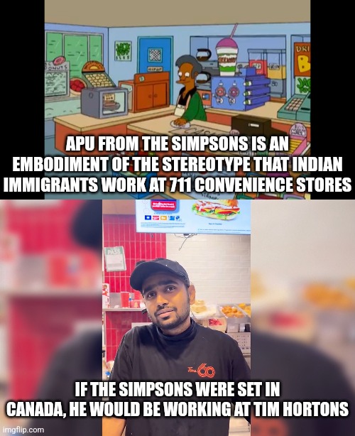 In Canada, Indian immigrants work at Tim Hortons even more than they work at 711 | APU FROM THE SIMPSONS IS AN EMBODIMENT OF THE STEREOTYPE THAT INDIAN IMMIGRANTS WORK AT 711 CONVENIENCE STORES; IF THE SIMPSONS WERE SET IN CANADA, HE WOULD BE WORKING AT TIM HORTONS | image tagged in canada,the simpsons,indians,immigrants,tim hortons,711 | made w/ Imgflip meme maker