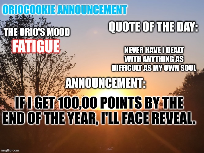 Not that anyone actually cares. | NEVER HAVE I DEALT WITH ANYTHING AS DIFFICULT AS MY OWN SOUL; FATIGUE; IF I GET 100,00 POINTS BY THE END OF THE YEAR, I'LL FACE REVEAL. | image tagged in oriocookie announcement temp,msmg,face reveal | made w/ Imgflip meme maker