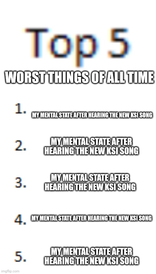 Top 5 List | WORST THINGS OF ALL TIME; MY MENTAL STATE AFTER HEARING THE NEW KSI SONG; MY MENTAL STATE AFTER HEARING THE NEW KSI SONG; MY MENTAL STATE AFTER HEARING THE NEW KSI SONG; MY MENTAL STATE AFTER HEARING THE NEW KSI SONG; MY MENTAL STATE AFTER HEARING THE NEW KSI SONG | image tagged in top 5 list | made w/ Imgflip meme maker