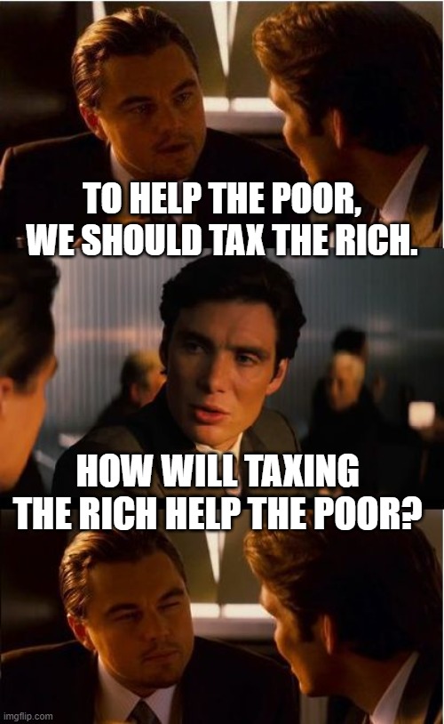 Tax the Rich to Help the Poor | TO HELP THE POOR, WE SHOULD TAX THE RICH. HOW WILL TAXING THE RICH HELP THE POOR? | image tagged in billionaire,taxes,taxation is theft,let's raise their taxes,rich people,money | made w/ Imgflip meme maker