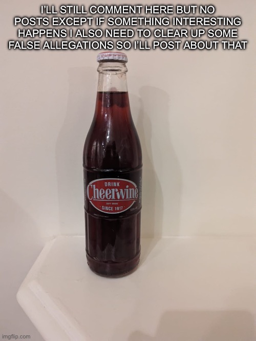 Cheerwine | I’LL STILL COMMENT HERE BUT NO POSTS EXCEPT IF SOMETHING INTERESTING HAPPENS I ALSO NEED TO CLEAR UP SOME FALSE ALLEGATIONS SO I’LL POST ABOUT THAT | image tagged in cheerwine | made w/ Imgflip meme maker