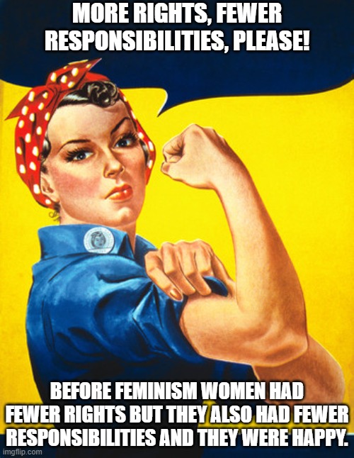 Feminism Dismantles Responsibility | MORE RIGHTS, FEWER RESPONSIBILITIES, PLEASE! BEFORE FEMINISM WOMEN HAD FEWER RIGHTS BUT THEY ALSO HAD FEWER RESPONSIBILITIES AND THEY WERE HAPPY. | image tagged in rosie the riveter,feminism,responsibility,rights | made w/ Imgflip meme maker