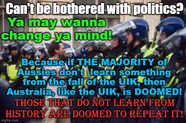 Ya may never have had an interest in politics, but ya better change ya mind, SOON! | Can't be bothered with politics? Yarra Man; Ya may wanna change ya mind! Because if THE MAJORITY of Aussies don't  learn something from the fall of the UIK, then Australia, like the UIK, is DOOMED! Those that do not learn from history are doomed to repeat it! | image tagged in queensland,australia,new south wales,victoria,western australia,south australia | made w/ Imgflip meme maker